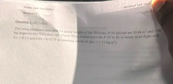 Question 2,20 Fomil
The wing planform are and the gross w ight of the Seversky P.35 aircraft are
20.44m^2 and
2540
kg respectively. Culculate the Thrust ford required for the P.35 to fly in steady level flight with
C_(1)=0.15 and CD=0.0275 at standard sea level (rho _(infty )=1.23kg/m^3)