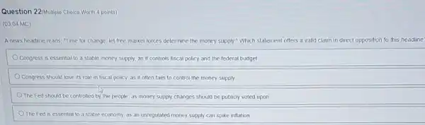 Question 22/Multiple Choice Worth 4 points)
(03.04 MC)
A news headline reads, "Time for change: let free market forces determine the money supply." Which statement offers a valid claim in direct opposition to this headline'
a stable money supply.as it controis fiscal policy and the federal budget
Congress should lose its role in fiscal policy as it often fails to control the money supply
The Fed should be controlled by the people as money supply changes should be publicly voted upon
The Fed is essential to a stable economy as an unregulated money supply can spike inflation