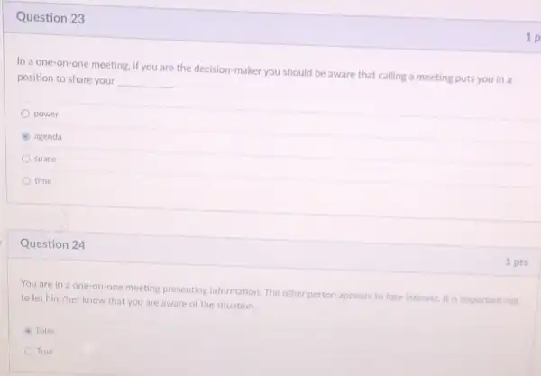 Question 23
In a one-on-one meeting if you are the decision maker you should be aware that calling a meeting puts you in a
position to share your __
power
agenda
space
time
Question 24
You are in a one-on-one meeting presenting information. The other person appears to lose interest It is important not
to let him/her know that you are aware of the situation
A False
True
1 p
1 pts