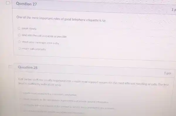Question 27
One of the most important rules of good telephone etiquette is to:
speak slowly
deal with the call as quickly as possible
check your messages once a day
return calls promptly
Question 28
Call center staff are usually organized into a multi-level support system for the most efficient handling of calls. The first
level is staffed by individuals who:
handle most issues to the customer's sabsfaction
direct inquiries to the appropriate department and provide general information
are highly skilled in support of the product or service being provided by the business
direct calls but do not provide any additional information
1 pts
1-p