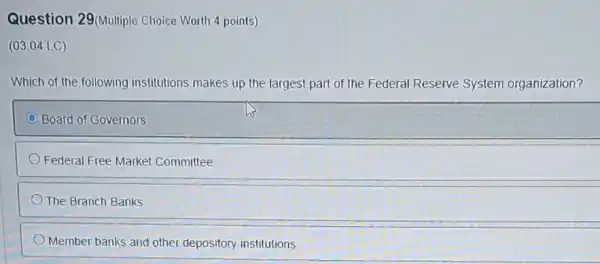 Question 29/Multiple Choice Worth 4 points)
(03.04 LC)
Which of the following institutions makes up the largest part of the Federal Reserve System organization?
Board of Governors
Federal Free Market Committee
The Branch Banks
Member banks and other depository institutions