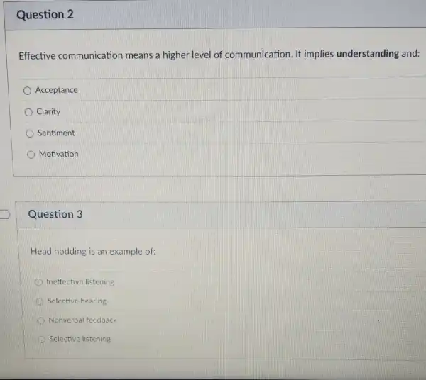 Question 2
Effective communication means a higher level of communication. It implies understanding and:
Acceptance
Clarity
Sentiment
Motivation
Question 3
Head nodding is an example of:
Ineffective listening
Selective hearing
Nonverbal feedback
Selective listening