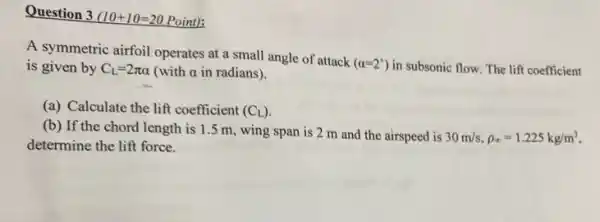 Question 3 (10+10=20 Point):
A symmetric airfoil operates at a small angle of attack
(alpha =2^circ ) in subsonic flow. The lift coefficient is given by C_(L)=2pi alpha  (with alpha  in radians).
(a) Calculate the lift coefficient (C_(L))
(b) If the chord length is 1.5 m, wing span is 2 m and the airspeed is
30m/s,rho _(infty )=1.225kg/m^3
determine the lift force.