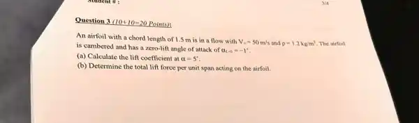 Question 3 (10+10=20 Points):
An airfoil with a chord length of 1.5 m is in a flow with
V_(ast )=50m/s and rho =1.2kg/m^3 The airfoil
is cambered and has a zero-lift angle of attack of
a_(t-0)=-1^ast 
(a) Calculate the lift coefficient at alpha =5^circ 
(b) Determine the total lift force per unit span acting on the airfoil.