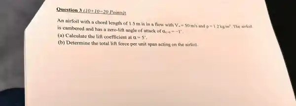 Question 3 10+10=20 Points):
An airfoil with a chord length of 1.5 m is in a flow with
V_(ast )=50m/s and rho =1.2kg/m^3 The airfoil
is cambered and has a zero-lift angle of attack of
alpha _(1-0)=-1^ast 
(a) Calculate the lift coefficient at alpha =5^circ 
(b) Determine the total lift force per unit span acting on the airfoil.