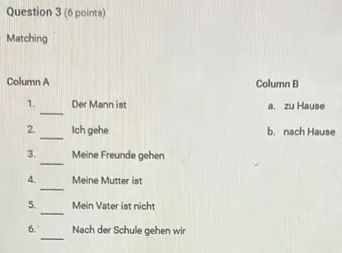 Question 3 (6 points)
Matching
Column A
1.
__ Der Mann ist
2. __ Ich gehe
3.
__ Meine Freunde gehen
4.
__
Meine Mutter ist
5. __ Mein Vater ist nicht
6.
__ Nach der Schule gehen wir
Column B
a. zu Hause
b. nach Hause