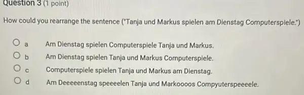 Question 3(1 point)
How could you rearrange the sentence ("Tanja und Markus spielen am Dienstag Computerspiele.")
a Am Dienstag spielen Computerspiele Tanja und Markus.
b Am Dienstag spielen Tanja und Markus Computerspiele.
C Computerspiele spielen Tanja und Markus am Dienstag.
d Am Deeeeenstag speeeelen Tanja und Markoooos Compyuterspeeeele.