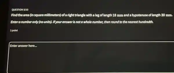 QUESTION 3/10
Find thearea (in square millimeters) of a right triangle with a leg of length 18 mm and a hypotenuse of length 80 mm.
Enteranumber only (no units). Ifyour answer is not a whole number, then round to the nearest hundredth.
1 point
Enteranswer here.