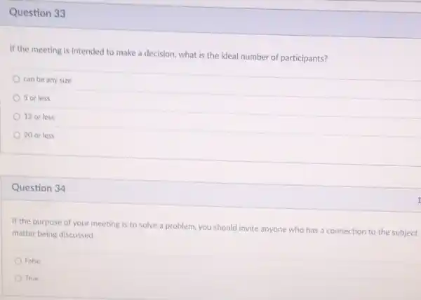 Question 33
If the meeting is intended to make a decision, what is the ideal number of participants?
can be any size
5 or less
12 or less
20 or less
Question 34
If the purpose of your meeting is to solve a problem, you should invite anyone who has a connection to the subject
matter being discussed.
False
True
1