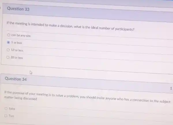 Question 33
If the meeting is intended to make a decision, what is the ideal number of participants?
can be any size
A 5 or less
12 or less
20 or less
Question 34
If the purpose of your meeting is to solve a problem, you should invite anyone who has a connection to the subject
matter being discussed.
False
True
1