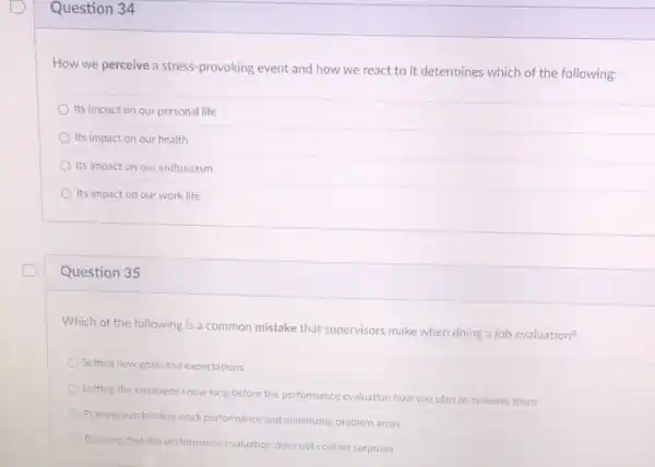 Question 34
How we perceive a stress-provoking event and how we react to it determines which of the following:
Its impact on our personal life
Its impact on our health
Its impact on our enthusiasm
Its impact on our work life
Question 35
Which of the following is a common mistake that supervisors make when doing a job evaluation?
Setting new goals and expectations
Letting the employee know long before the performance evaluation how you plan to evaluate them
Praising outstanding work performance and minimizing problem areas
Ensuring that the performance evaluation does not contain surprises