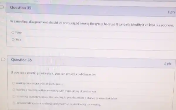 Question 35
In a meeting, disagreement should be encouraged among the group because It can help identify if an idea is a poor one.
False
True
Question 36
If you are a meeting,particlpant,you can project confidence by:
making eye contact with all participants
holding a meeting-within a-meeting with those sitting closest to you
remaining quiet throughout the meeting to give the others a chance to voice their ideas
demonstrating your knowledge and expertise by dominating the meeting
1 pts
1 pts