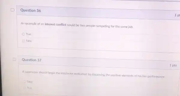 Question 36
An example of an interest conflict would be two people competing for the same job.
True
False
Question 37
A supervisor should begin the employee evaluation by discussing the positive elements of his/her performance.
False
True
1 p
1 pts