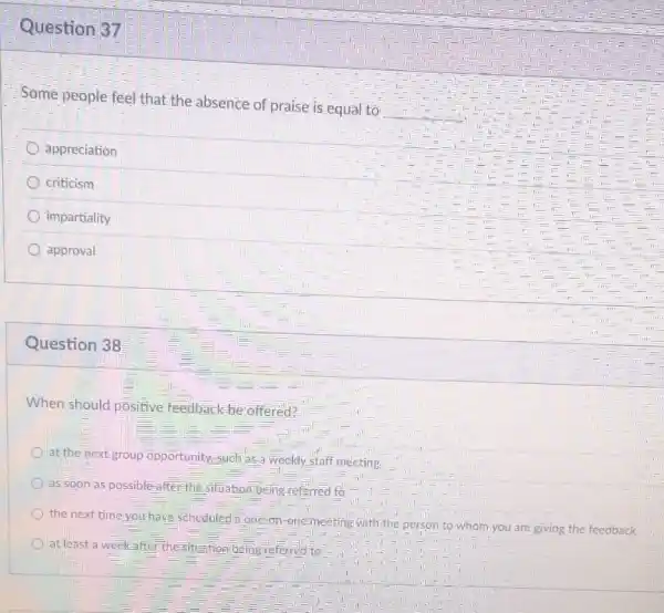 Question 37
Some people feel that the absence of praise is equal to
appreciation
criticism
impartiality
approval
Question 38
When should positive feedback
be offered?
at the next group opportunity-such as weekly staff meeting
as soon as possible after the situation being ri referred to
the next time-yo yourhave scheduled a one
on-one-meeting with the person to
Whom you are giving the feedback
at least a week
after the-situation being referred to