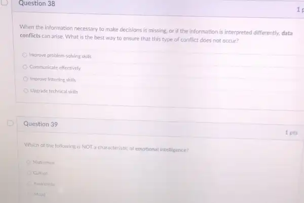 Question 38
When the information necessary to make decisions is missing, or if the information is interpreted differently, data
conflicts can arise. What is the best way to ensure that this type of conflict does not occur?
Improve problem-solving skills
Communicate effectively
Improve listening skills
Upgrade technical skills
Question 39
Which of the following is NOT a characteristic of emotional intelligence?
Motivation
Culture
Awareness
Mood
1
1 pts