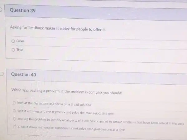 Question 39
Asking for feedback makes it easier for people to offer it.
False
True
Question 40
When approaching a problem, if the problem is complex you should:
look at the big picture and focus on a broad solution
split it into two or three segments and solve the most important one
analyze the problem to identify what parts of it can be compared to similar problems that have been solved in the past
break it-down into smaller components and solve each problem one at a time