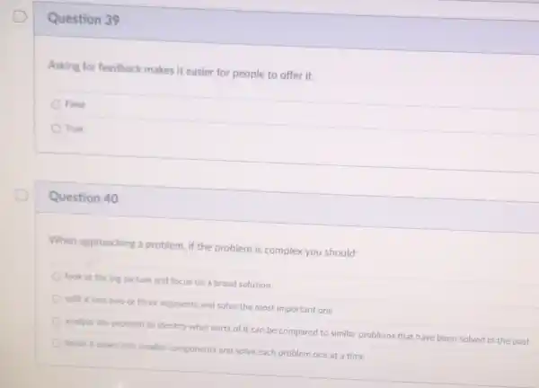 Question 39
Asking for feedback makes it easier for people to offer it.
False
True
Question 40
When approaching a problem, if the problem is complex you should:
look at the big picture and focus on a broad solution
split it into two or three segments and solve the most important one
analyze the problem to identify what parts of it can be compared to similar problems that have been solved in the past
break it down into smaller components and solve each problem one at a time