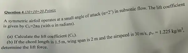 Question 4 (10+10=20 Point):
A symmetric airfoil operates at a small angle of attack
(alpha =2^circ )
in subsonic flow. The lift coefficient
is given by C_(L)=2pi alpha  (with a in radians ) -
(a) Calculate the lift coefficient (C_(L))
(b) If the chord length is 1.5 m, wing span is 2 m and the airspeed is
30m/s,rho _(infty )=1.225kg/m^3
determine the lift force.