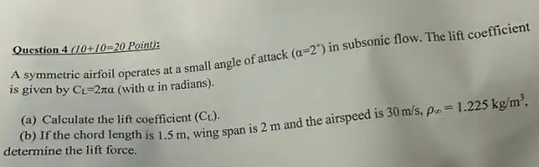 Question 4 (10+10=20 Point):
A symmetric airfoil operates at a small angle of attack
(alpha =2^circ )
in subsonic flow. The lift coefficient
is given by C_(L)=2pi alpha  (with a in radians).
(a) Calculate the lift coefficient (C_(L))
(b) If the chord length is 1.5 m wing span is 2 m and the airspeed is
30m/s,rho _(infty )=1.225kg/m^3
determine the lift force.