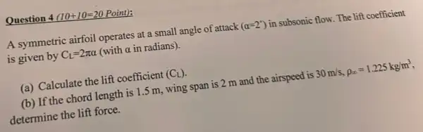 Question 4 (10+10=20 Point):
A symmetric airfoil operates at a small angle of attack (alpha =2^circ ) in subsonic flow. The lift coefficient
is given by C_(L)=2pi alpha  (with alpha  in radians).
(a) Calculate the lift coefficient (C_(L))
(b) If the chord length is 1.5 m.wing span is 2 m and the airspeed is 30m/s,rho _(infty )=1.225kg/m^3
determine the lift force.