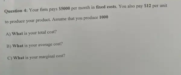 Question 4: Your firm pays
 5000 per month in fixed costs. You also pay
 12 per unit
to produce your product.Assume that you produce 1000
A) What is your total cost?
B) What is your average cost?
C) What is your marginal cost?