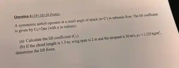 Question 4(10+10=20 Point):
A symmetric airfoil operates at a small angle of attack (alpha =2^circ ) in subsonic flow. The lift coefficient
is given by C_(L)=2pi alpha  (with a in radians).
(a) Calculate the lift coefficient (C_(L))
(b) If the chord length is 1.5 m, wing span is 2 m and the airspeed is 30m/s,rho _(infty )=1.225kg/m^3
determine the lift force.