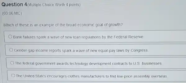 Question 4(Multiple Choice Worth 4 points)
(03.06 MC)
Which of these is an example of the broad economic goal of growth?
Bank failures spark a wave of new loan regulations by the Federal Reserve
Gender-gap income reports spark a wave of new equal-pay laws by Congress.
The federal government awards technology development contracts to U.S. businesses.
The United States encourages clothes manufacturers to find low -price assembly overseas.