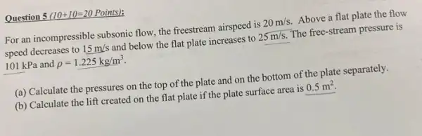 Question 5 (10+10=20 Points):
For an incompressible subsonic flow, the freestream airspeed is 20m/s Above a flat plate the flow
speed decreases to 15m/s and below the flat plate increases to 25m/s The free-stream pressure is
101 kPa and rho =1.225kg/m^3
(a) Calculate the pressures on the top of the plate and on the bottom of the plate separately.
(b) Calculate the lift created on the flat plate if the plate surface area is 0.5m^2