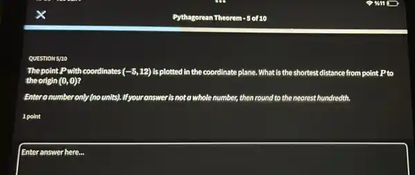 QUESTION 5/10
The point P with coordinates (-5,12) is plotted in the coordinate plane. What is the shortest distance from point P to
the origin (0,0)
Enter number only (nounits)Ifyouranswerisnota whole number, then round to the nearest hundredth.
1 point
Enteranswer here...