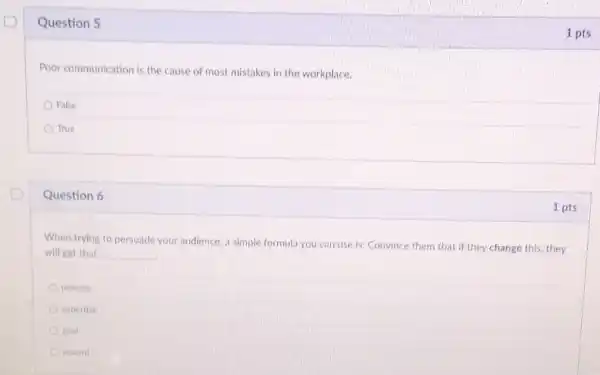 Question 5
Poor communication is the cause of most mistakes in the workplace.
False
True
Question 6
When trying to persuade your audience, a simple formula you can use is: Convince them that if they change this they
will get that __
process
expertise
goal
reward
1 pts
1 pts