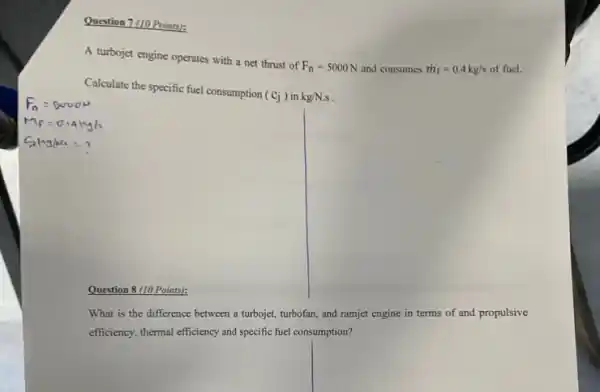 Question 7 (10 Points):
A turbojet engine operates with a net thrust of
F_(n)=5000N and consumes dot (m)_(f)=0.4kg/s of fuel.
Calculate the specific fuel consumption
(cj) in kg/N.s
Question 8 (10 Points):
What is the difference between a turbojet, turbofan,and ramjet engine in terms of and propulsive
efficiency, themaleficiency and specific file consumption