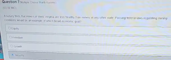 Question 7(Multiple Choice Worth 4 points)
(03.06 MC)
A survey finds that miners in West Virginia are less healthy than miners in any other state. Passing federal laws regulating mining
conditions would be an example of which broad economic goal?
Equily
Freedom
Growth
C Security