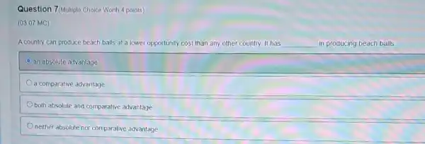 Question 7(Multiple Choice Worth 4 points)
(03.07 MC)
A country can produce beach balls at a lower opportunity cost than any other country. It has __ in producing beach balls.
an absolute advantage
a comparative advantage
both absolute and comparative advantage
neither absolute nor comparative advantage