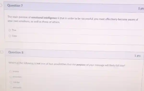 Question 7
The main premise of emotional intelligence is that in order to be successful, you must effectively become aware of
your own emotions, as well as those of others.
True
False
Question 8
Which of the following is not one of four possibilities that the purpose of your message will likely fall into?
inspire
entertain
indulge
persuade
1 pts
1 pts