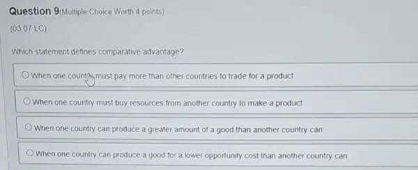 Question 9(Multiple Choice Worth 4 points)
(03.07 LC)
Which statement defines comparative advantage?
When one country,must pay more than other countries to trade for a product
When one country must buy resources from another country to make a product
When one country can produce a greater amount of a good than another country can
When one country can produce a good for a lower opportunity cost than another country can