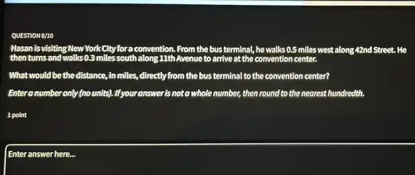 QUESTION B/10
Hasan isvisitingNew YorkCity for a convention .From the bus terminal , he walks 0.5 miles westalong 42nd Street . He
then turns and walks 0,3 milessouth along 11th Avenueto arrive at the convention center.
Whatwould bethe distance, in miles, directly from the bus terminal to the convention center?
Enteranumber only (nounits). Ifyour answer isnoto whole number then round to the nearest hundredth.
1 point
Enteranswer here...