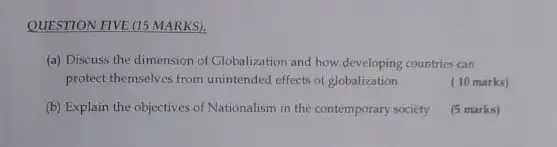 QUESTION FIVE (15 MARKS).
(a) Discuss the dimension of Globalization and how developing countries can
protect themselves from unintended effects of globalization
(10 marks)
(b) Explain the objectives of Nationalism in the contemporary society
(5 marks)