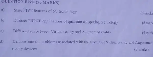 QUESTION FIVE (20 MARKS).
a) State FIVE features of 5G technology.
(5 marks
b) Discuss THREE applications of quantum computing technology
(6 mark
c) Differentiate between Virtual reality and Augmented reality
(4 mark
d) Demonstrate the problems associated with the advent of Virtual reality and Augmented
reality devices.
(5 marks).