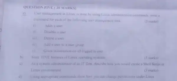 QUESTION FIVE (20 MARKS)
a)
User management in Linux is done by using Linux administration commands write a
command for each of the following user management task
(5 marks)
i) Adds a user
ii) Disable a user
iii) Delete a user
iv) Add a user to a user group
v) Gives information on all logged in user
b) State FIVE features of Linux operating systems
(5 marks)
c) As a system administrator of an IT firm, describe how you would create a Shell Script in
Linux environment
(5 marks)
d) Using appropriate commands show how you can change permissions under Linux