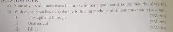 QUESTION FOOR
a) State any six charactcristics that make timber a good construction matcrial (6Marks).
b) With aid of sketches describe the following methods of timber conversion (sawing).
i) Through and through
(2Marks)
ii) Quarter cut
(2Marks)
iii) Billet
(2Marks)