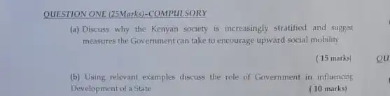 QUESTION ONE (25Marks)-COMPUL SORY
(a) Discuss why the Kenyan society is increasingly stratified and suggest
measures the Government can take to encourage upward social mobility
(15 marks)
ou
(b) Using relevant examples discuss the role of Government in influencing
Development of a State
(10 marks)