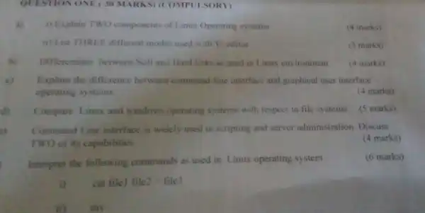 QUESTION ONE (30 MARKS) (COMP(LSORY)
a) i) Explain TWO components of Linux Operating systems
(4 marks)
ii) List THREF different modes used with Vì editor
(3 marks)
hi Differentiate between Soft and Hard links as used in Linux en ironment
(4 marks)
c) Explain the difference between command-line interface and graphical user interface
operating systems.
(4 marks)
d) Compare Linux and windows operating systems with respect to file systems
(5 marks)
Command 1. ine interface is widely used in scripting and server administration Discuss
TWO of its capabilities
(4 marks)
Interpret the following commands as used in Linux operating system
(6 marks)
cat file! file2>file 3