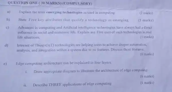 QUESTION ONE (30 MARKS) (COMPULSORY)
a) Explain the term emerging technologies as used in computing
(2 marks)
b) State Five key attributes that qualify a technology as emerging
(5 marks)
c) Advances in computing and Artificial intelligence technologies have always had a direct
influence in social and economic life. Explain any Five uses of such technologies in real
life situations.
(5 marks)
d) Internet of Things(loT)technologies are helping users to achieve deeper automation,
analysis, and integration within a system due to its features. Discuss these features.
(6 marks)
e) Edge computing architecture can be explained in four layers.
i. Draw appropriate diagram to illustrate the architecture of edge computing.
(6 marks)
ii. Describe THREE applications of edg computing
(6 marks)