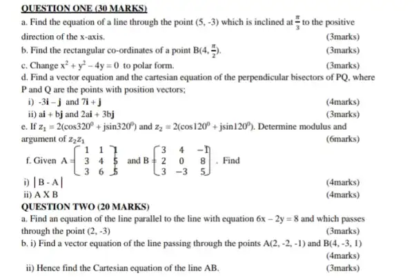 QUESTION ONE (30 MARKS)
a. Find the equation of a line through the point (5,-3) which is inclined at (pi )/(3) to the positive
direction of the x-axis.
(3marks)
b. Find the rectangular co-ordinates of a point B(4,(pi )/(2))
(3marks)
C. Change x^2+y^2-4y=0 to polar form.
(3marks)
d. Find a vector equation and the cartesian equation of the perpendicular bisectors of PQ, where
P and Q are the points with position vectors:
i) -3i-j and 7i+j
(4marks)
ii)ai+bj and 2ai+3bj
(3marks)
e. If z_(1)=2(cos320^circ +jsin320^circ ) and z_(2)=2(cos120^circ +jsin120^circ ) Determine modulus and
argument of z_(2)z_(1)
(6marks)
f.Given A = A=[} 1&1 3&4&5 3&6&5 ] Find
i) vert B-Avert 
(4marks)
ii) A X B
(4marks)
QUESTION TWO (20 MARKS)
a. Find an equation of the line parallel to the line with equation 6x-2y=8 and which passes
through the point (2,-3)
(3marks)
b. i) Find a vector equation of the line passing through the points A(2,-2,-1) and B(4,-3,1)
(4marks)
ii) Hence find the Cartesian equation of the line AB.
(3marks)