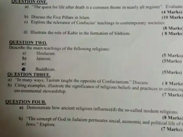 QUESTION ONE.
a) "The quest for life after death is a common theme in nearly all regions". Evaluate
(4 Marks)
b) Discuss the Five Pillars in Islam.
(10 Marks
c) Explore the relevance of Confucius teachings to contemporary societies.
(8 Marks)
d) Illustrate the role of Kabir in the formation of Sikhism.
(8 Marks
QUESTION THREE.
QUESTION TWO.
Describe the main teachings of the following religions:
a) Hinduism.
b) Jainism.
(5 Marks)
8)
(5Marks)
Buddhism.
(5Marks)
b) Citing examples illustrate the significance of religious beliefs and practices in enhancing
environmental stewardship.
a) "In many ways,Taoism taught the opposite of Confucianism "Discuss
QUESTION FOUR.
a) Demonstrate how ancient religions influence(d) the so-called modern religions.
b) "The concept of God in Judaism permeates social.economic and political life of
Jews." Explore.
(8 Marks)
(7 Marks)
( 8 Marks
(7 Marks)