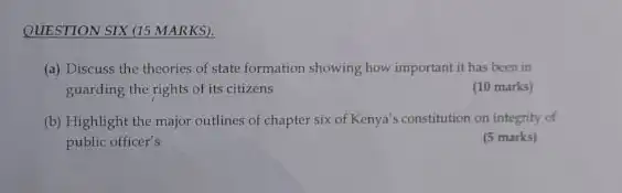 QUESTION SIX (15 MARKS).
(a) Discuss the theories of state formation showing how important it has been in
guarding the rights of its citizens
(10 marks)
(b) Highlight the major outlines of chapter six of Kenya's constitution on integrity of
public officer's
(5 marks)