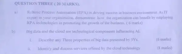 QUESTION THREE (20 MARKS).
a) Robotic Process Automation (RPA) in driving success in business environment. As IT
expert in your organization demonstrate how the organization can benefit by employing
RPA technologies in promoting the growth of the business. (6 marks)
b) Big data and the cloud are technological components influencing AI.
i. Describe any Three properties of big data presented by 5Vs.
(6 marks)
ii.Identify and discuss services offered by the cloud technology
(8 marks)