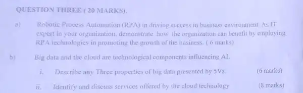 QUESTION THREE (20 MARKS).
a) Robotic Process Automation (RPA) in driving success in business environment. As IT
expert in your organization demonstrate how the organization can benefit by employing
RPA technologies in promoting the growth of the business. (6 marks)
b) Big data and the cloud are technological components influencing Al.
i. Describe any Three properties of big data presented by 5Vs.
(6 marks)
ii. Identify and discuss services offered by the cloud technology
(8 marks)