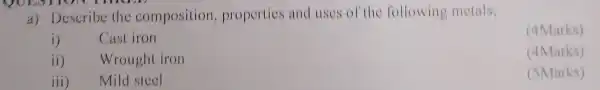 QUESTION THREE
a) Describe the composition properties and uses of th e following metals;
(4Marks)
i) Cast iron
ii) Wrought iron
(4Marks)
iii) Mild steel
(5Marks)