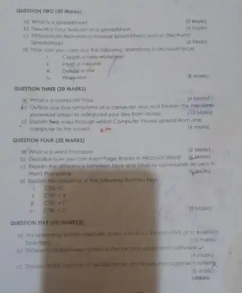 QUESTION TWO (20 Marks)
a) What is a spreadsheet
(2 Marks)
b) Describe Four lealures of a spreadsheet
(4 Marks)
c) Differentiate between a manual Spreadsheet and an Electronic
Spreadsheet
(6 Marks)
d) How can you carry out the following operations in Microsoft Excel
i
Cregle a new worksheet
ii. Insert a column
iii. Delete a row
iv. Wrep-texl
(8 Marks)
QUESTION THREE (20 MARKS)
(6 Marks)
b) Outline any Five symptoms of a computer virus and Explain the measures
youwould adopt to safeguard your files from viruses.
(10 Marks)
C) Explain Two ways Ihrough which Computer Viruses spread from one
computer to the other?
(4 marks)
QUESTION FOUR (20 MARKS)
ay What is a word Processor
(2 Marks)
b) Describe how you can insert Page Breaks in Microsofl Word
(4. Marks)
c) Explain the difference between Save and Save as commands as used in
Word Processing
(6 Marks)
d) Explain the meaning of the following Shortcut Keys:
CTRL+C
ii. CTRL+X
iii. CTRL+P
iv. CTRL+s
(8 Marks)
QUESTION FIVE (20 MARKS)K
a) An operating system executes many functions Explain FIVE of its essential
functions
(10 marks)
b) Differenticle between system software and application software.
(4 marks)
c) Discuss THREE leatures of an electronic database management system
(6 marks)
140800 e